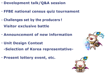 ・Development talk/Q&A session
・FFBE national census quiz tournament
・Challenges set by the producers!
Visitor exclusive battle
・Unit Design Contest
-Selection of Korea representative-
・Present lottery event, etc.