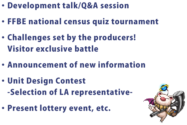 ・Development talk/Q&A session
・FFBE national census quiz tournament
・Challenges set by the producers!
・Announcement of new information
・Unit Design Contest
　-Selection of LA representative-
・Present lottery event, etc.