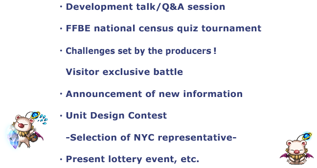 ・Development talk/Q&A session
・FFBE national census quiz tournament
・Challenges set by the producers!
・Announcement of new information
・Unit Design Contest
　-Selection of NYC representative-
・Present lottery event, etc.