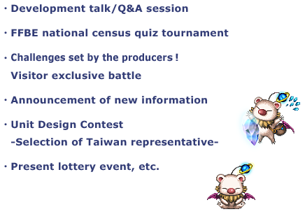 ・Development talk/Q&A session
・FFBE national census quiz tournament
・Challenges set by the producers!
Visitor exclusive battle
・Unit Design Contest
-Selection of Taiwan representative-
・Present lottery event, etc.