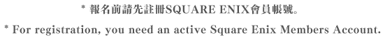 * 報名前請先註冊SQUARE ENIX會員帳號。 * For registration, you need an active Square Enix Members Account.
