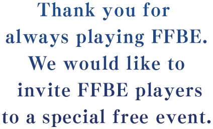Thank you for always playing FFBE.We would like to invite FFBE players to a special free event.