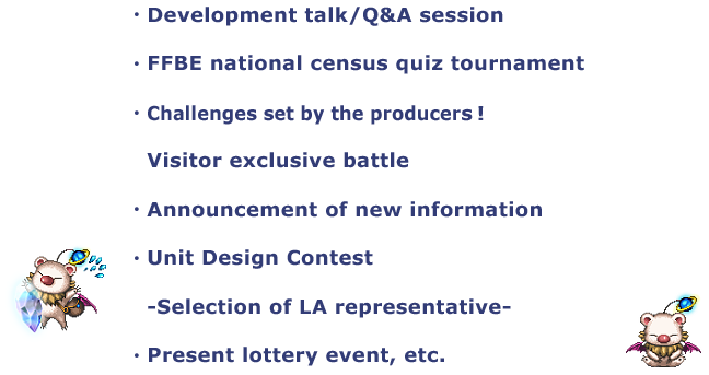 ・Development talk/Q&A session
・FFBE national census quiz tournament
・Challenges set by the producers!
・Announcement of new information
・Unit Design Contest
　-Selection of LA representative-
・Present lottery event, etc.